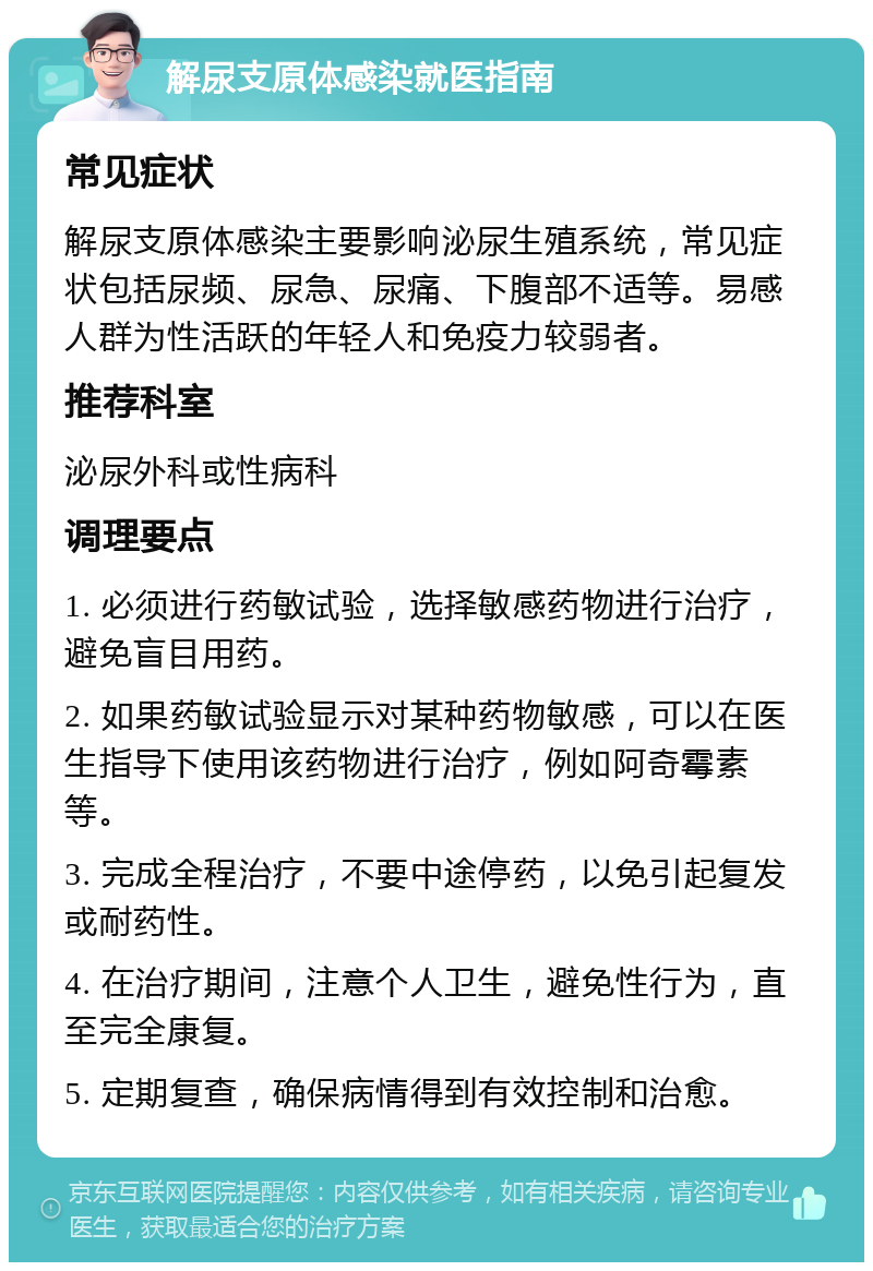 解尿支原体感染就医指南 常见症状 解尿支原体感染主要影响泌尿生殖系统，常见症状包括尿频、尿急、尿痛、下腹部不适等。易感人群为性活跃的年轻人和免疫力较弱者。 推荐科室 泌尿外科或性病科 调理要点 1. 必须进行药敏试验，选择敏感药物进行治疗，避免盲目用药。 2. 如果药敏试验显示对某种药物敏感，可以在医生指导下使用该药物进行治疗，例如阿奇霉素等。 3. 完成全程治疗，不要中途停药，以免引起复发或耐药性。 4. 在治疗期间，注意个人卫生，避免性行为，直至完全康复。 5. 定期复查，确保病情得到有效控制和治愈。