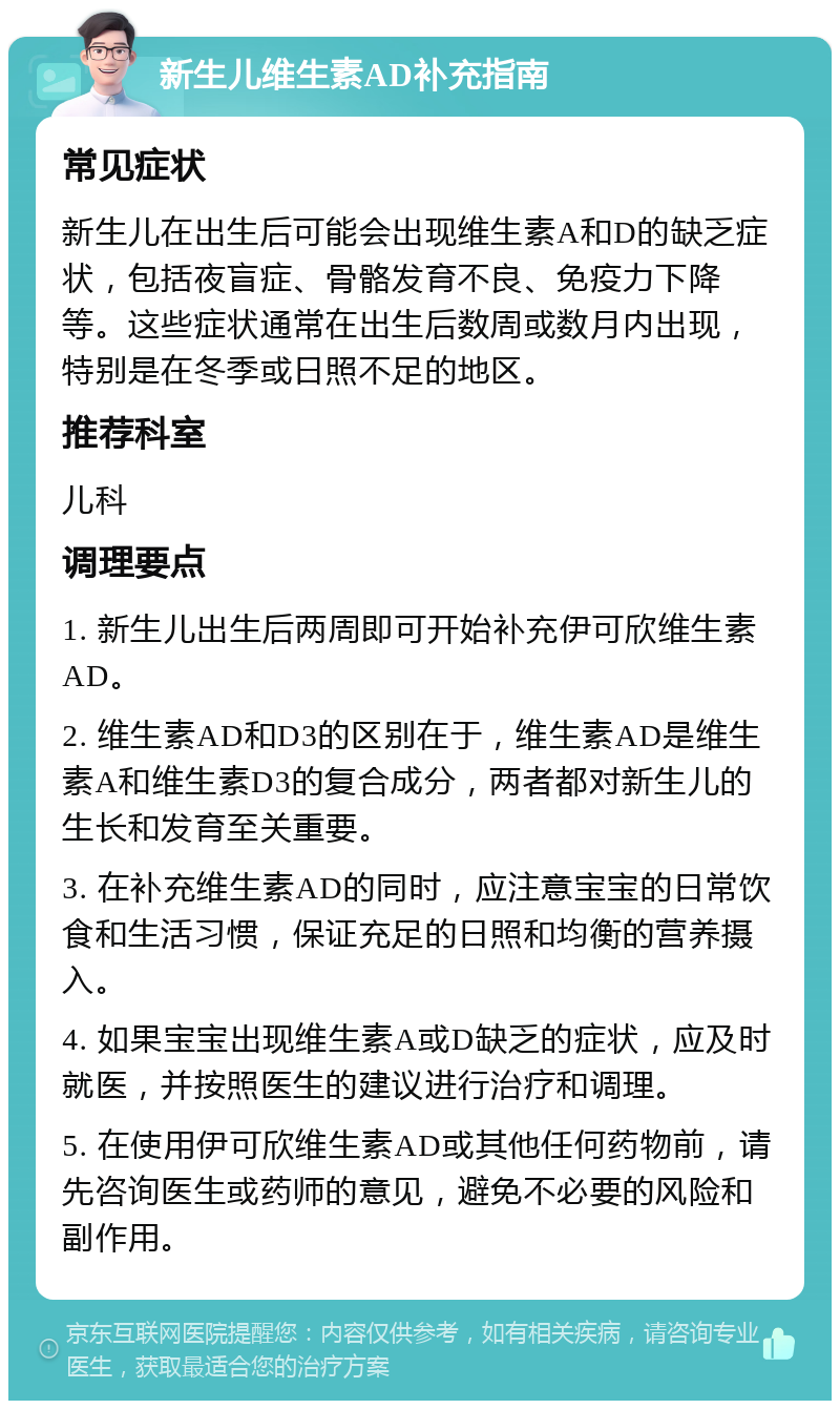 新生儿维生素AD补充指南 常见症状 新生儿在出生后可能会出现维生素A和D的缺乏症状，包括夜盲症、骨骼发育不良、免疫力下降等。这些症状通常在出生后数周或数月内出现，特别是在冬季或日照不足的地区。 推荐科室 儿科 调理要点 1. 新生儿出生后两周即可开始补充伊可欣维生素AD。 2. 维生素AD和D3的区别在于，维生素AD是维生素A和维生素D3的复合成分，两者都对新生儿的生长和发育至关重要。 3. 在补充维生素AD的同时，应注意宝宝的日常饮食和生活习惯，保证充足的日照和均衡的营养摄入。 4. 如果宝宝出现维生素A或D缺乏的症状，应及时就医，并按照医生的建议进行治疗和调理。 5. 在使用伊可欣维生素AD或其他任何药物前，请先咨询医生或药师的意见，避免不必要的风险和副作用。