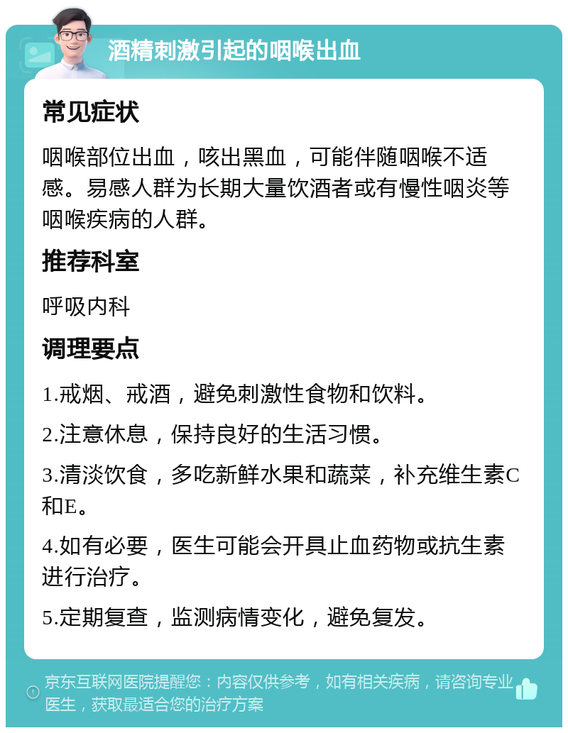 酒精刺激引起的咽喉出血 常见症状 咽喉部位出血，咳出黑血，可能伴随咽喉不适感。易感人群为长期大量饮酒者或有慢性咽炎等咽喉疾病的人群。 推荐科室 呼吸内科 调理要点 1.戒烟、戒酒，避免刺激性食物和饮料。 2.注意休息，保持良好的生活习惯。 3.清淡饮食，多吃新鲜水果和蔬菜，补充维生素C和E。 4.如有必要，医生可能会开具止血药物或抗生素进行治疗。 5.定期复查，监测病情变化，避免复发。