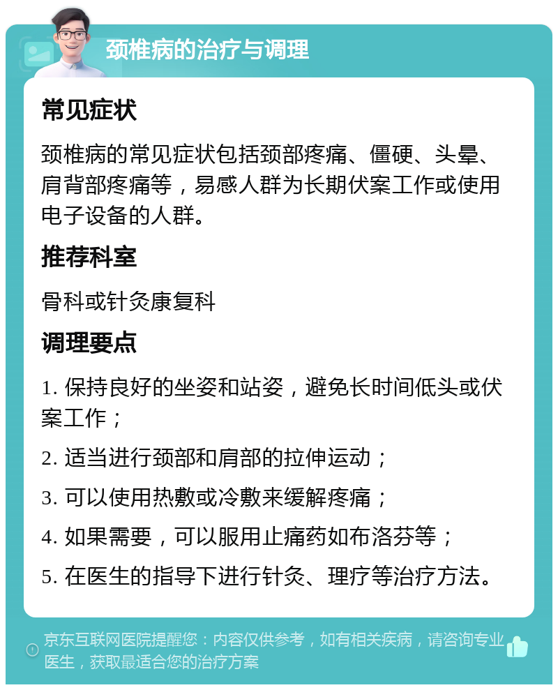 颈椎病的治疗与调理 常见症状 颈椎病的常见症状包括颈部疼痛、僵硬、头晕、肩背部疼痛等，易感人群为长期伏案工作或使用电子设备的人群。 推荐科室 骨科或针灸康复科 调理要点 1. 保持良好的坐姿和站姿，避免长时间低头或伏案工作； 2. 适当进行颈部和肩部的拉伸运动； 3. 可以使用热敷或冷敷来缓解疼痛； 4. 如果需要，可以服用止痛药如布洛芬等； 5. 在医生的指导下进行针灸、理疗等治疗方法。