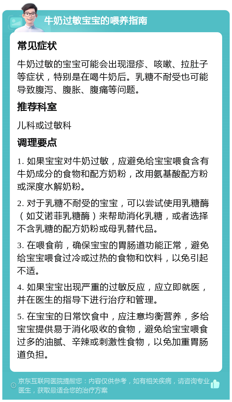 牛奶过敏宝宝的喂养指南 常见症状 牛奶过敏的宝宝可能会出现湿疹、咳嗽、拉肚子等症状，特别是在喝牛奶后。乳糖不耐受也可能导致腹泻、腹胀、腹痛等问题。 推荐科室 儿科或过敏科 调理要点 1. 如果宝宝对牛奶过敏，应避免给宝宝喂食含有牛奶成分的食物和配方奶粉，改用氨基酸配方粉或深度水解奶粉。 2. 对于乳糖不耐受的宝宝，可以尝试使用乳糖酶（如艾诺菲乳糖酶）来帮助消化乳糖，或者选择不含乳糖的配方奶粉或母乳替代品。 3. 在喂食前，确保宝宝的胃肠道功能正常，避免给宝宝喂食过冷或过热的食物和饮料，以免引起不适。 4. 如果宝宝出现严重的过敏反应，应立即就医，并在医生的指导下进行治疗和管理。 5. 在宝宝的日常饮食中，应注意均衡营养，多给宝宝提供易于消化吸收的食物，避免给宝宝喂食过多的油腻、辛辣或刺激性食物，以免加重胃肠道负担。