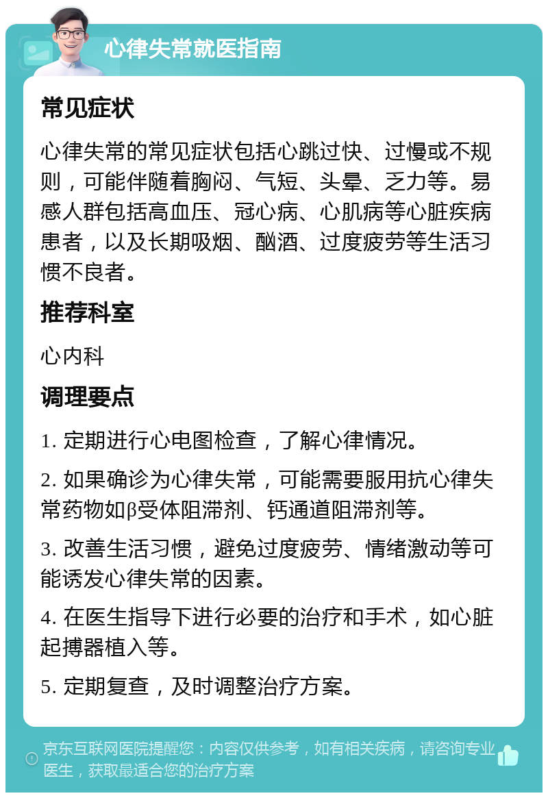 心律失常就医指南 常见症状 心律失常的常见症状包括心跳过快、过慢或不规则，可能伴随着胸闷、气短、头晕、乏力等。易感人群包括高血压、冠心病、心肌病等心脏疾病患者，以及长期吸烟、酗酒、过度疲劳等生活习惯不良者。 推荐科室 心内科 调理要点 1. 定期进行心电图检查，了解心律情况。 2. 如果确诊为心律失常，可能需要服用抗心律失常药物如β受体阻滞剂、钙通道阻滞剂等。 3. 改善生活习惯，避免过度疲劳、情绪激动等可能诱发心律失常的因素。 4. 在医生指导下进行必要的治疗和手术，如心脏起搏器植入等。 5. 定期复查，及时调整治疗方案。