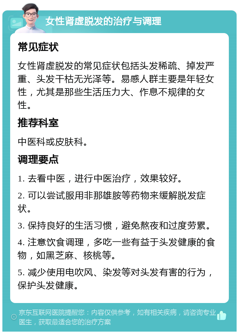 女性肾虚脱发的治疗与调理 常见症状 女性肾虚脱发的常见症状包括头发稀疏、掉发严重、头发干枯无光泽等。易感人群主要是年轻女性，尤其是那些生活压力大、作息不规律的女性。 推荐科室 中医科或皮肤科。 调理要点 1. 去看中医，进行中医治疗，效果较好。 2. 可以尝试服用非那雄胺等药物来缓解脱发症状。 3. 保持良好的生活习惯，避免熬夜和过度劳累。 4. 注意饮食调理，多吃一些有益于头发健康的食物，如黑芝麻、核桃等。 5. 减少使用电吹风、染发等对头发有害的行为，保护头发健康。