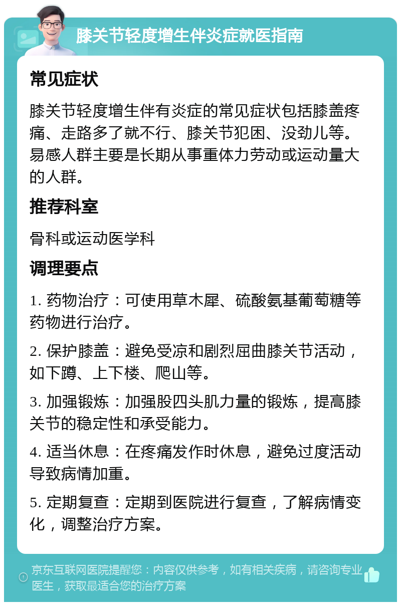 膝关节轻度增生伴炎症就医指南 常见症状 膝关节轻度增生伴有炎症的常见症状包括膝盖疼痛、走路多了就不行、膝关节犯困、没劲儿等。易感人群主要是长期从事重体力劳动或运动量大的人群。 推荐科室 骨科或运动医学科 调理要点 1. 药物治疗：可使用草木犀、硫酸氨基葡萄糖等药物进行治疗。 2. 保护膝盖：避免受凉和剧烈屈曲膝关节活动，如下蹲、上下楼、爬山等。 3. 加强锻炼：加强股四头肌力量的锻炼，提高膝关节的稳定性和承受能力。 4. 适当休息：在疼痛发作时休息，避免过度活动导致病情加重。 5. 定期复查：定期到医院进行复查，了解病情变化，调整治疗方案。