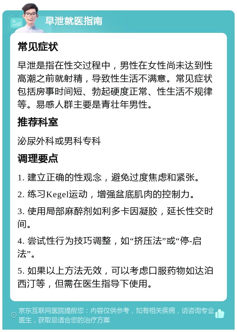 早泄就医指南 常见症状 早泄是指在性交过程中，男性在女性尚未达到性高潮之前就射精，导致性生活不满意。常见症状包括房事时间短、勃起硬度正常、性生活不规律等。易感人群主要是青壮年男性。 推荐科室 泌尿外科或男科专科 调理要点 1. 建立正确的性观念，避免过度焦虑和紧张。 2. 练习Kegel运动，增强盆底肌肉的控制力。 3. 使用局部麻醉剂如利多卡因凝胶，延长性交时间。 4. 尝试性行为技巧调整，如“挤压法”或“停-启法”。 5. 如果以上方法无效，可以考虑口服药物如达泊西汀等，但需在医生指导下使用。