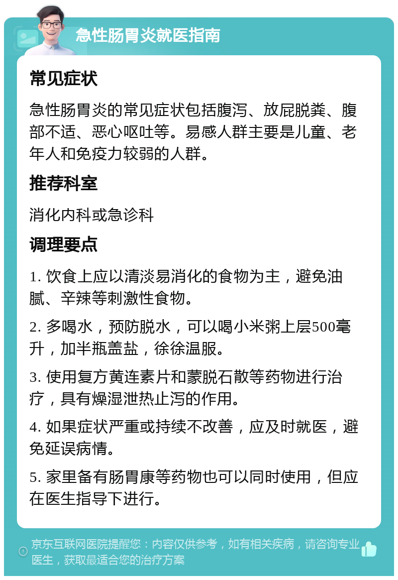 急性肠胃炎就医指南 常见症状 急性肠胃炎的常见症状包括腹泻、放屁脱粪、腹部不适、恶心呕吐等。易感人群主要是儿童、老年人和免疫力较弱的人群。 推荐科室 消化内科或急诊科 调理要点 1. 饮食上应以清淡易消化的食物为主，避免油腻、辛辣等刺激性食物。 2. 多喝水，预防脱水，可以喝小米粥上层500毫升，加半瓶盖盐，徐徐温服。 3. 使用复方黄连素片和蒙脱石散等药物进行治疗，具有燥湿泄热止泻的作用。 4. 如果症状严重或持续不改善，应及时就医，避免延误病情。 5. 家里备有肠胃康等药物也可以同时使用，但应在医生指导下进行。