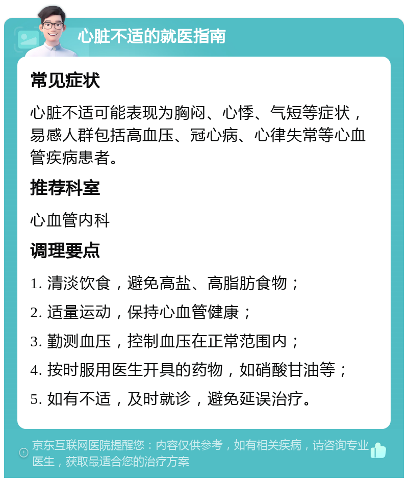 心脏不适的就医指南 常见症状 心脏不适可能表现为胸闷、心悸、气短等症状，易感人群包括高血压、冠心病、心律失常等心血管疾病患者。 推荐科室 心血管内科 调理要点 1. 清淡饮食，避免高盐、高脂肪食物； 2. 适量运动，保持心血管健康； 3. 勤测血压，控制血压在正常范围内； 4. 按时服用医生开具的药物，如硝酸甘油等； 5. 如有不适，及时就诊，避免延误治疗。