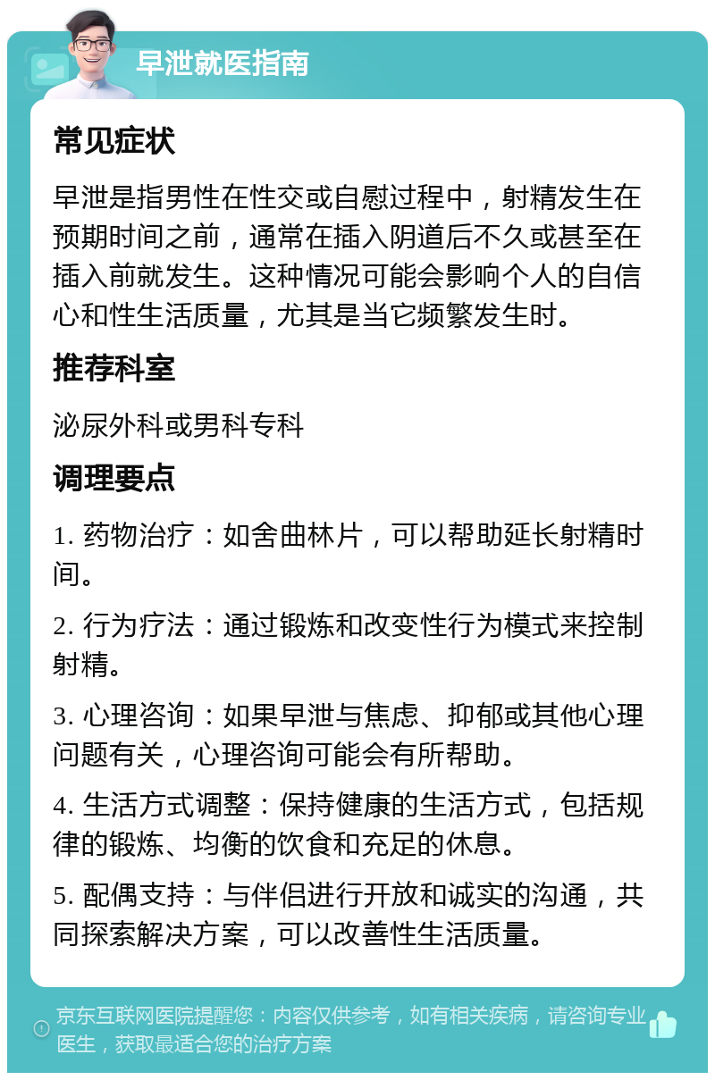 早泄就医指南 常见症状 早泄是指男性在性交或自慰过程中，射精发生在预期时间之前，通常在插入阴道后不久或甚至在插入前就发生。这种情况可能会影响个人的自信心和性生活质量，尤其是当它频繁发生时。 推荐科室 泌尿外科或男科专科 调理要点 1. 药物治疗：如舍曲林片，可以帮助延长射精时间。 2. 行为疗法：通过锻炼和改变性行为模式来控制射精。 3. 心理咨询：如果早泄与焦虑、抑郁或其他心理问题有关，心理咨询可能会有所帮助。 4. 生活方式调整：保持健康的生活方式，包括规律的锻炼、均衡的饮食和充足的休息。 5. 配偶支持：与伴侣进行开放和诚实的沟通，共同探索解决方案，可以改善性生活质量。