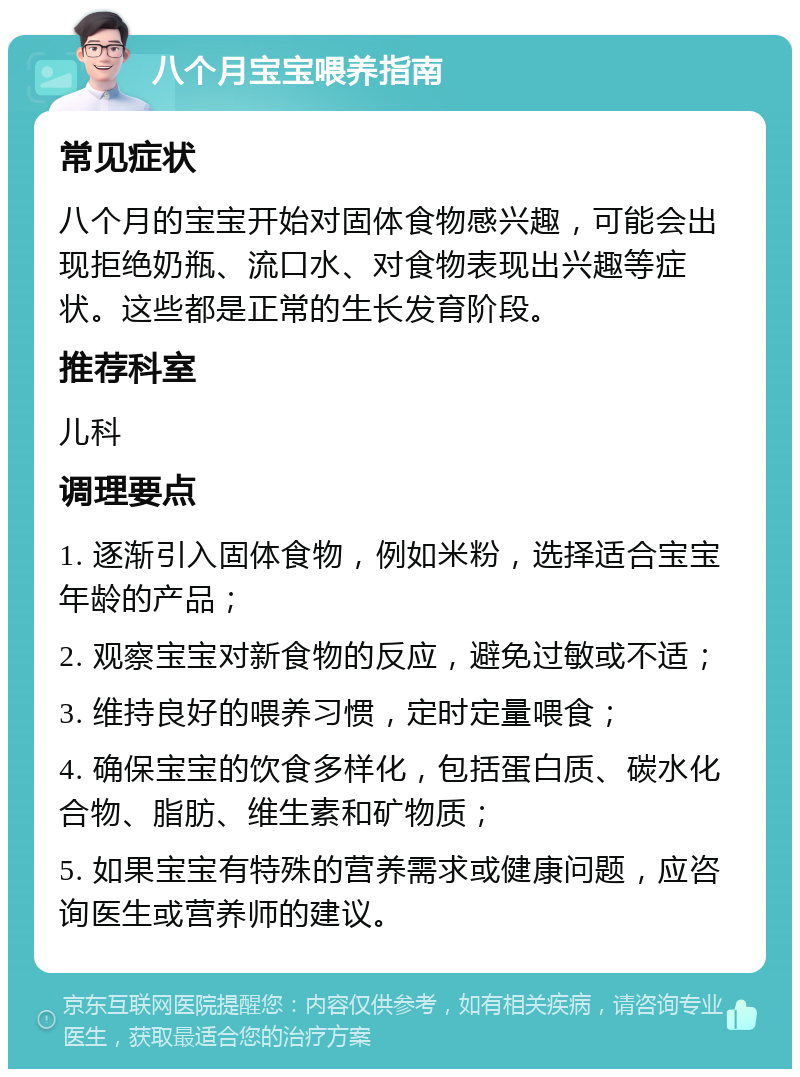 八个月宝宝喂养指南 常见症状 八个月的宝宝开始对固体食物感兴趣，可能会出现拒绝奶瓶、流口水、对食物表现出兴趣等症状。这些都是正常的生长发育阶段。 推荐科室 儿科 调理要点 1. 逐渐引入固体食物，例如米粉，选择适合宝宝年龄的产品； 2. 观察宝宝对新食物的反应，避免过敏或不适； 3. 维持良好的喂养习惯，定时定量喂食； 4. 确保宝宝的饮食多样化，包括蛋白质、碳水化合物、脂肪、维生素和矿物质； 5. 如果宝宝有特殊的营养需求或健康问题，应咨询医生或营养师的建议。