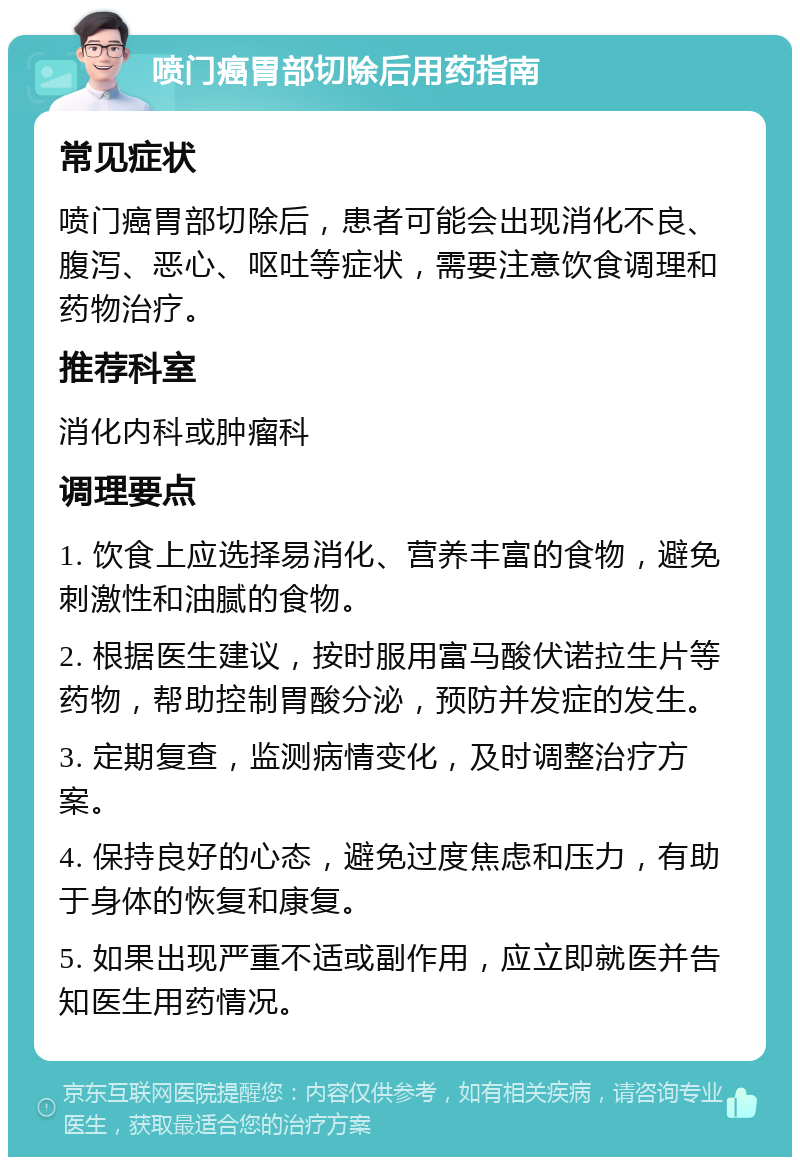 喷门癌胃部切除后用药指南 常见症状 喷门癌胃部切除后，患者可能会出现消化不良、腹泻、恶心、呕吐等症状，需要注意饮食调理和药物治疗。 推荐科室 消化内科或肿瘤科 调理要点 1. 饮食上应选择易消化、营养丰富的食物，避免刺激性和油腻的食物。 2. 根据医生建议，按时服用富马酸伏诺拉生片等药物，帮助控制胃酸分泌，预防并发症的发生。 3. 定期复查，监测病情变化，及时调整治疗方案。 4. 保持良好的心态，避免过度焦虑和压力，有助于身体的恢复和康复。 5. 如果出现严重不适或副作用，应立即就医并告知医生用药情况。