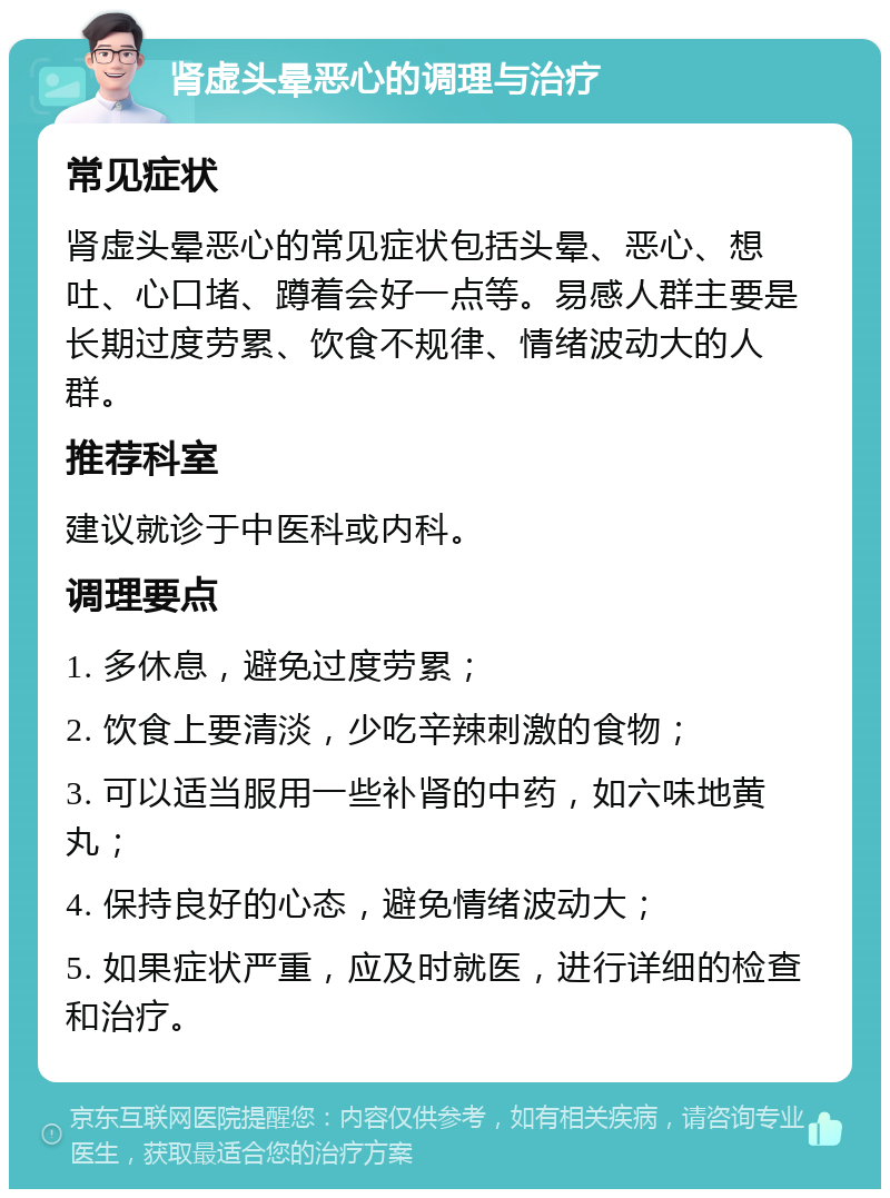 肾虚头晕恶心的调理与治疗 常见症状 肾虚头晕恶心的常见症状包括头晕、恶心、想吐、心口堵、蹲着会好一点等。易感人群主要是长期过度劳累、饮食不规律、情绪波动大的人群。 推荐科室 建议就诊于中医科或内科。 调理要点 1. 多休息，避免过度劳累； 2. 饮食上要清淡，少吃辛辣刺激的食物； 3. 可以适当服用一些补肾的中药，如六味地黄丸； 4. 保持良好的心态，避免情绪波动大； 5. 如果症状严重，应及时就医，进行详细的检查和治疗。