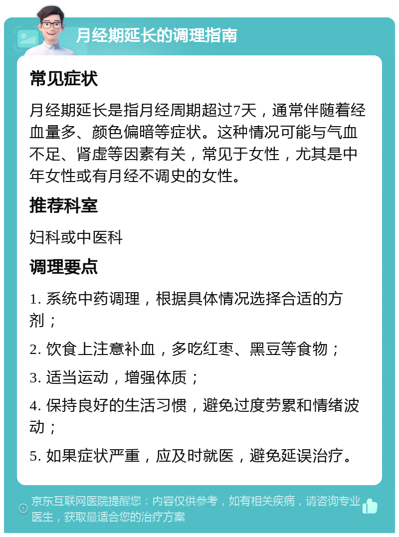 月经期延长的调理指南 常见症状 月经期延长是指月经周期超过7天，通常伴随着经血量多、颜色偏暗等症状。这种情况可能与气血不足、肾虚等因素有关，常见于女性，尤其是中年女性或有月经不调史的女性。 推荐科室 妇科或中医科 调理要点 1. 系统中药调理，根据具体情况选择合适的方剂； 2. 饮食上注意补血，多吃红枣、黑豆等食物； 3. 适当运动，增强体质； 4. 保持良好的生活习惯，避免过度劳累和情绪波动； 5. 如果症状严重，应及时就医，避免延误治疗。