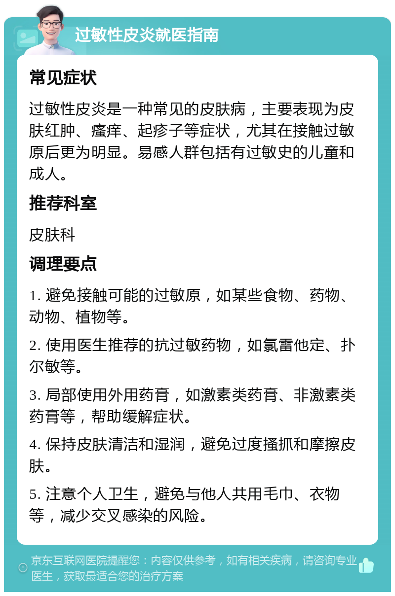 过敏性皮炎就医指南 常见症状 过敏性皮炎是一种常见的皮肤病，主要表现为皮肤红肿、瘙痒、起疹子等症状，尤其在接触过敏原后更为明显。易感人群包括有过敏史的儿童和成人。 推荐科室 皮肤科 调理要点 1. 避免接触可能的过敏原，如某些食物、药物、动物、植物等。 2. 使用医生推荐的抗过敏药物，如氯雷他定、扑尔敏等。 3. 局部使用外用药膏，如激素类药膏、非激素类药膏等，帮助缓解症状。 4. 保持皮肤清洁和湿润，避免过度搔抓和摩擦皮肤。 5. 注意个人卫生，避免与他人共用毛巾、衣物等，减少交叉感染的风险。