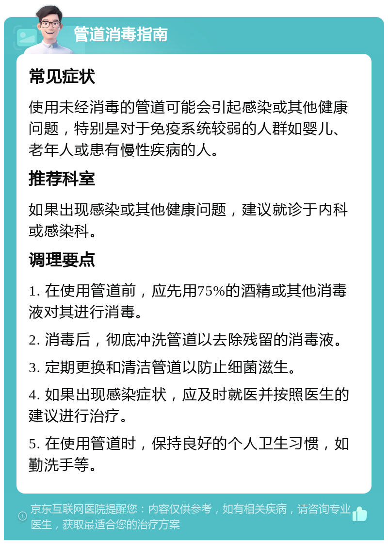 管道消毒指南 常见症状 使用未经消毒的管道可能会引起感染或其他健康问题，特别是对于免疫系统较弱的人群如婴儿、老年人或患有慢性疾病的人。 推荐科室 如果出现感染或其他健康问题，建议就诊于内科或感染科。 调理要点 1. 在使用管道前，应先用75%的酒精或其他消毒液对其进行消毒。 2. 消毒后，彻底冲洗管道以去除残留的消毒液。 3. 定期更换和清洁管道以防止细菌滋生。 4. 如果出现感染症状，应及时就医并按照医生的建议进行治疗。 5. 在使用管道时，保持良好的个人卫生习惯，如勤洗手等。