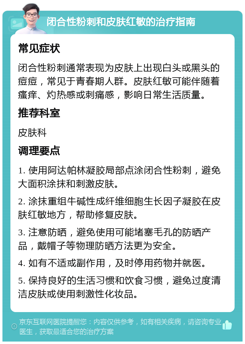 闭合性粉刺和皮肤红敏的治疗指南 常见症状 闭合性粉刺通常表现为皮肤上出现白头或黑头的痘痘，常见于青春期人群。皮肤红敏可能伴随着瘙痒、灼热感或刺痛感，影响日常生活质量。 推荐科室 皮肤科 调理要点 1. 使用阿达帕林凝胶局部点涂闭合性粉刺，避免大面积涂抹和刺激皮肤。 2. 涂抹重组牛碱性成纤维细胞生长因子凝胶在皮肤红敏地方，帮助修复皮肤。 3. 注意防晒，避免使用可能堵塞毛孔的防晒产品，戴帽子等物理防晒方法更为安全。 4. 如有不适或副作用，及时停用药物并就医。 5. 保持良好的生活习惯和饮食习惯，避免过度清洁皮肤或使用刺激性化妆品。