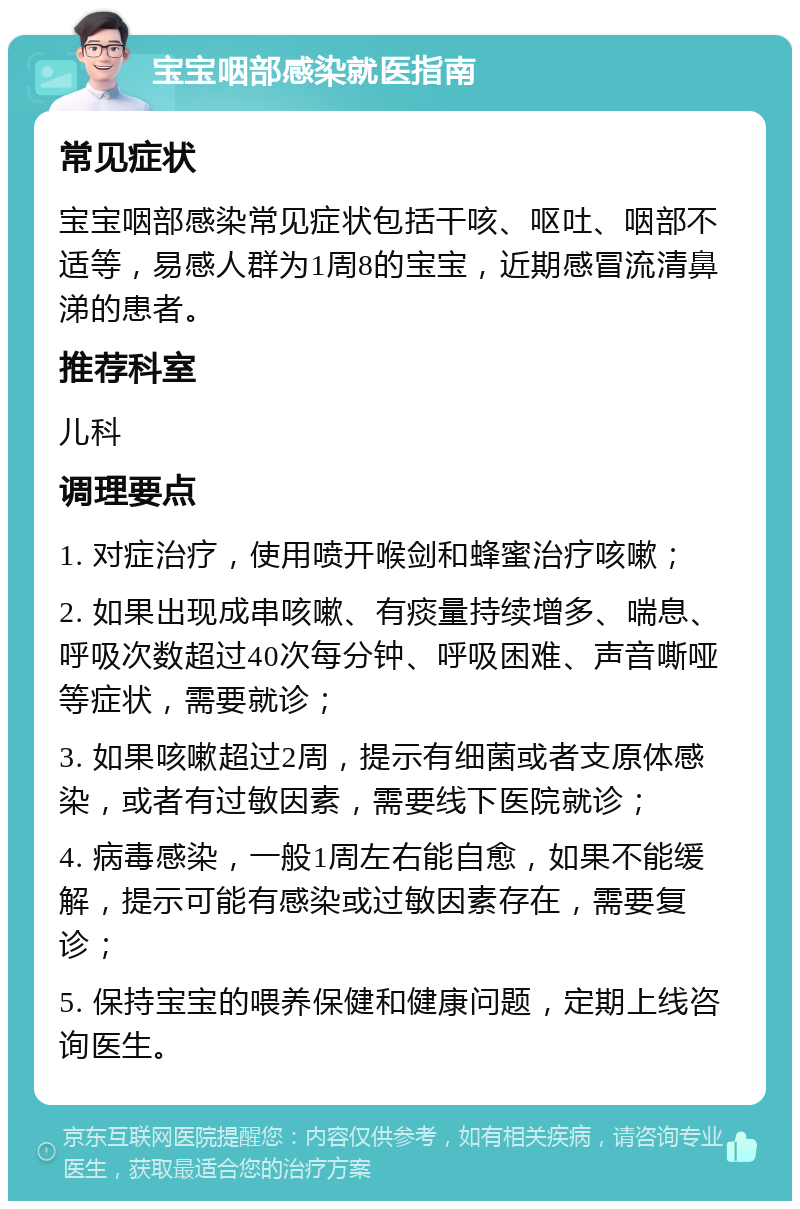 宝宝咽部感染就医指南 常见症状 宝宝咽部感染常见症状包括干咳、呕吐、咽部不适等，易感人群为1周8的宝宝，近期感冒流清鼻涕的患者。 推荐科室 儿科 调理要点 1. 对症治疗，使用喷开喉剑和蜂蜜治疗咳嗽； 2. 如果出现成串咳嗽、有痰量持续增多、喘息、呼吸次数超过40次每分钟、呼吸困难、声音嘶哑等症状，需要就诊； 3. 如果咳嗽超过2周，提示有细菌或者支原体感染，或者有过敏因素，需要线下医院就诊； 4. 病毒感染，一般1周左右能自愈，如果不能缓解，提示可能有感染或过敏因素存在，需要复诊； 5. 保持宝宝的喂养保健和健康问题，定期上线咨询医生。