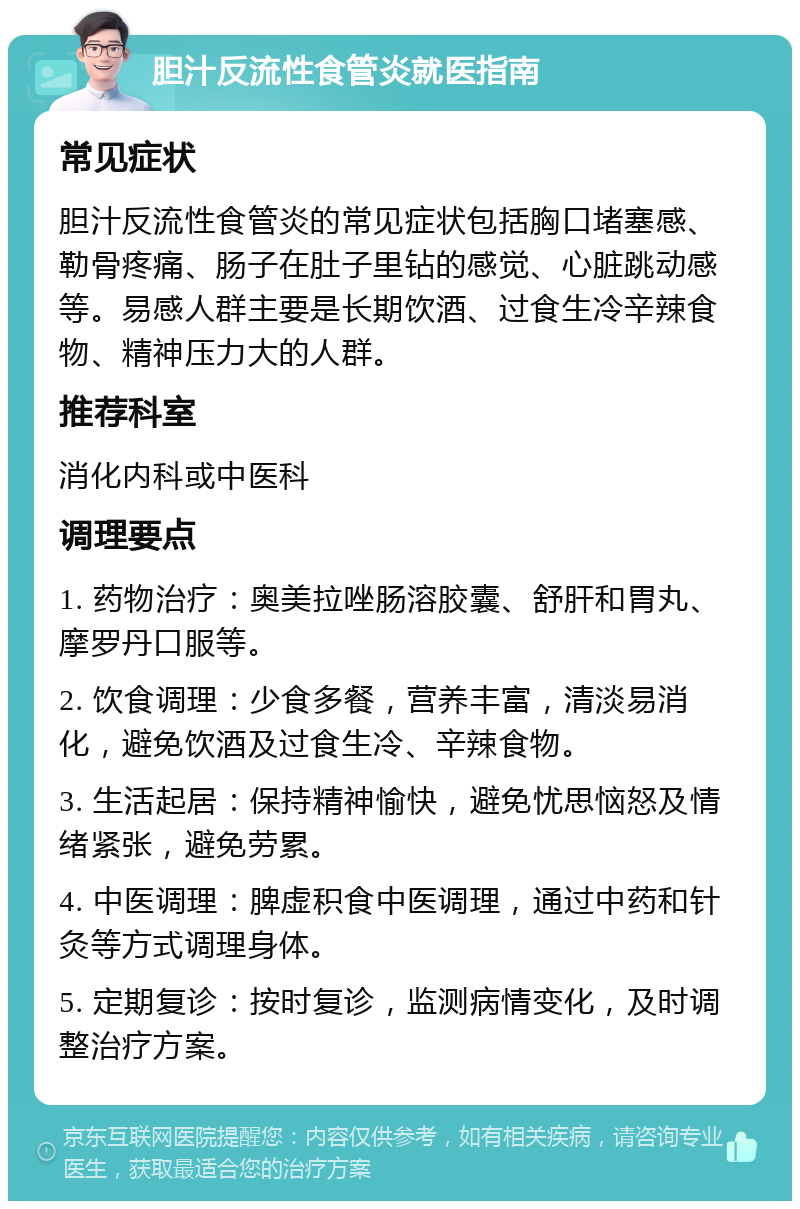 胆汁反流性食管炎就医指南 常见症状 胆汁反流性食管炎的常见症状包括胸口堵塞感、勒骨疼痛、肠子在肚子里钻的感觉、心脏跳动感等。易感人群主要是长期饮酒、过食生冷辛辣食物、精神压力大的人群。 推荐科室 消化内科或中医科 调理要点 1. 药物治疗：奥美拉唑肠溶胶囊、舒肝和胃丸、摩罗丹口服等。 2. 饮食调理：少食多餐，营养丰富，清淡易消化，避免饮酒及过食生冷、辛辣食物。 3. 生活起居：保持精神愉快，避免忧思恼怒及情绪紧张，避免劳累。 4. 中医调理：脾虚积食中医调理，通过中药和针灸等方式调理身体。 5. 定期复诊：按时复诊，监测病情变化，及时调整治疗方案。