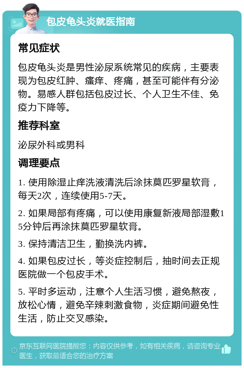 包皮龟头炎就医指南 常见症状 包皮龟头炎是男性泌尿系统常见的疾病，主要表现为包皮红肿、瘙痒、疼痛，甚至可能伴有分泌物。易感人群包括包皮过长、个人卫生不佳、免疫力下降等。 推荐科室 泌尿外科或男科 调理要点 1. 使用除湿止痒洗液清洗后涂抹莫匹罗星软膏，每天2次，连续使用5-7天。 2. 如果局部有疼痛，可以使用康复新液局部湿敷15分钟后再涂抹莫匹罗星软膏。 3. 保持清洁卫生，勤换洗内裤。 4. 如果包皮过长，等炎症控制后，抽时间去正规医院做一个包皮手术。 5. 平时多运动，注意个人生活习惯，避免熬夜，放松心情，避免辛辣刺激食物，炎症期间避免性生活，防止交叉感染。