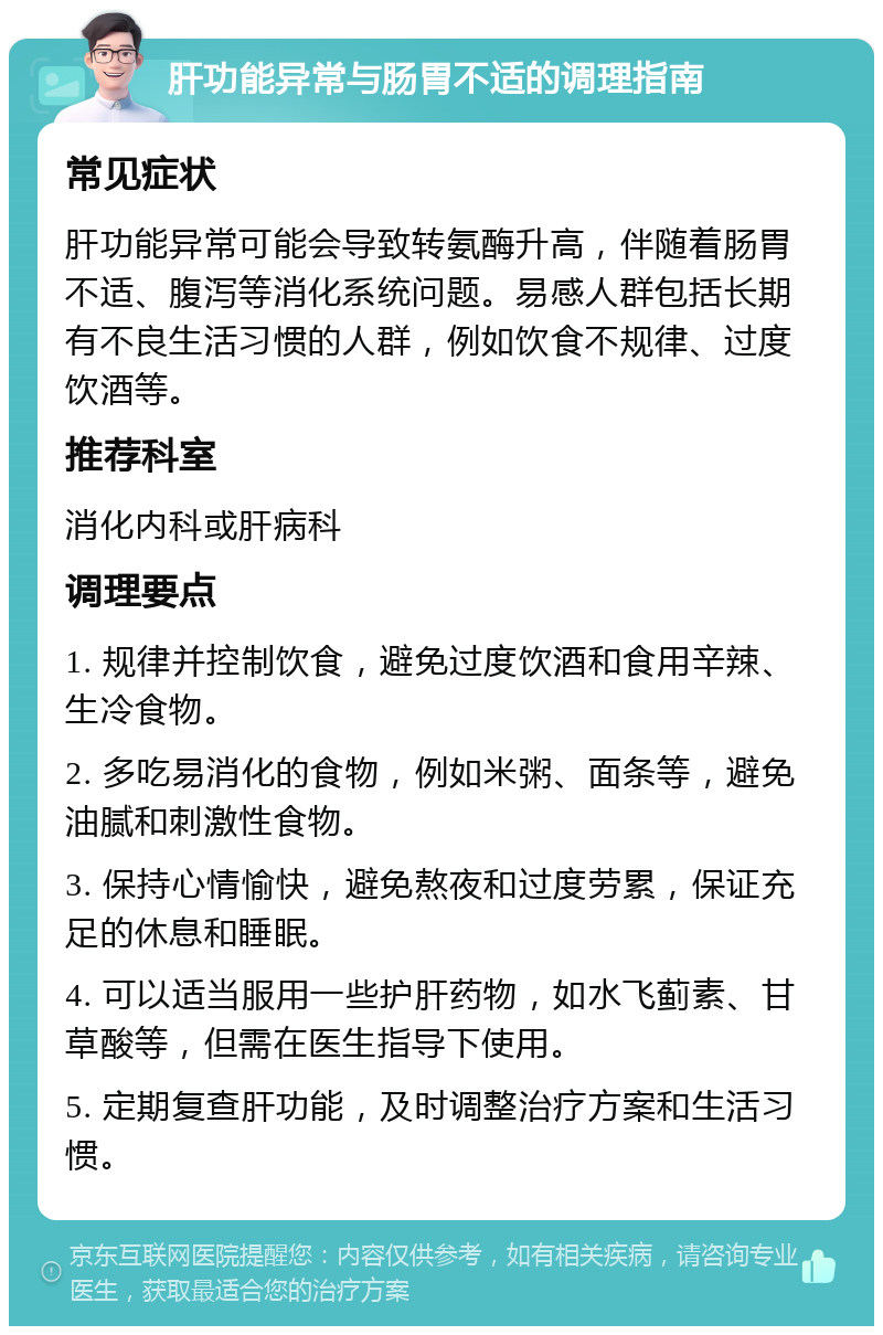 肝功能异常与肠胃不适的调理指南 常见症状 肝功能异常可能会导致转氨酶升高，伴随着肠胃不适、腹泻等消化系统问题。易感人群包括长期有不良生活习惯的人群，例如饮食不规律、过度饮酒等。 推荐科室 消化内科或肝病科 调理要点 1. 规律并控制饮食，避免过度饮酒和食用辛辣、生冷食物。 2. 多吃易消化的食物，例如米粥、面条等，避免油腻和刺激性食物。 3. 保持心情愉快，避免熬夜和过度劳累，保证充足的休息和睡眠。 4. 可以适当服用一些护肝药物，如水飞蓟素、甘草酸等，但需在医生指导下使用。 5. 定期复查肝功能，及时调整治疗方案和生活习惯。