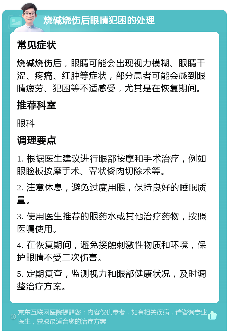 烧碱烧伤后眼睛犯困的处理 常见症状 烧碱烧伤后，眼睛可能会出现视力模糊、眼睛干涩、疼痛、红肿等症状，部分患者可能会感到眼睛疲劳、犯困等不适感受，尤其是在恢复期间。 推荐科室 眼科 调理要点 1. 根据医生建议进行眼部按摩和手术治疗，例如眼睑板按摩手术、翼状胬肉切除术等。 2. 注意休息，避免过度用眼，保持良好的睡眠质量。 3. 使用医生推荐的眼药水或其他治疗药物，按照医嘱使用。 4. 在恢复期间，避免接触刺激性物质和环境，保护眼睛不受二次伤害。 5. 定期复查，监测视力和眼部健康状况，及时调整治疗方案。