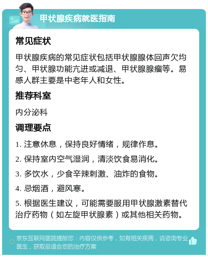 甲状腺疾病就医指南 常见症状 甲状腺疾病的常见症状包括甲状腺腺体回声欠均匀、甲状腺功能亢进或减退、甲状腺腺瘤等。易感人群主要是中老年人和女性。 推荐科室 内分泌科 调理要点 1. 注意休息，保持良好情绪，规律作息。 2. 保持室内空气湿润，清淡饮食易消化。 3. 多饮水，少食辛辣刺激、油炸的食物。 4. 忌烟酒，避风寒。 5. 根据医生建议，可能需要服用甲状腺激素替代治疗药物（如左旋甲状腺素）或其他相关药物。