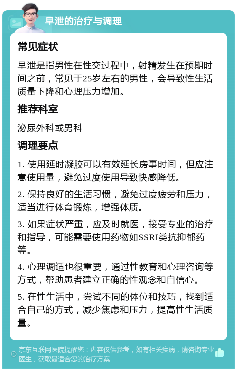 早泄的治疗与调理 常见症状 早泄是指男性在性交过程中，射精发生在预期时间之前，常见于25岁左右的男性，会导致性生活质量下降和心理压力增加。 推荐科室 泌尿外科或男科 调理要点 1. 使用延时凝胶可以有效延长房事时间，但应注意使用量，避免过度使用导致快感降低。 2. 保持良好的生活习惯，避免过度疲劳和压力，适当进行体育锻炼，增强体质。 3. 如果症状严重，应及时就医，接受专业的治疗和指导，可能需要使用药物如SSRI类抗抑郁药等。 4. 心理调适也很重要，通过性教育和心理咨询等方式，帮助患者建立正确的性观念和自信心。 5. 在性生活中，尝试不同的体位和技巧，找到适合自己的方式，减少焦虑和压力，提高性生活质量。