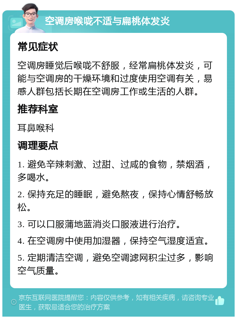 空调房喉咙不适与扁桃体发炎 常见症状 空调房睡觉后喉咙不舒服，经常扁桃体发炎，可能与空调房的干燥环境和过度使用空调有关，易感人群包括长期在空调房工作或生活的人群。 推荐科室 耳鼻喉科 调理要点 1. 避免辛辣刺激、过甜、过咸的食物，禁烟酒，多喝水。 2. 保持充足的睡眠，避免熬夜，保持心情舒畅放松。 3. 可以口服蒲地蓝消炎口服液进行治疗。 4. 在空调房中使用加湿器，保持空气湿度适宜。 5. 定期清洁空调，避免空调滤网积尘过多，影响空气质量。