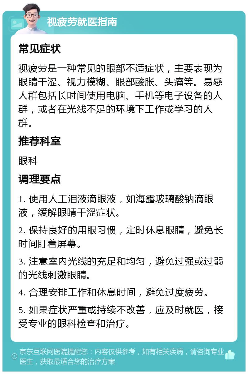 视疲劳就医指南 常见症状 视疲劳是一种常见的眼部不适症状，主要表现为眼睛干涩、视力模糊、眼部酸胀、头痛等。易感人群包括长时间使用电脑、手机等电子设备的人群，或者在光线不足的环境下工作或学习的人群。 推荐科室 眼科 调理要点 1. 使用人工泪液滴眼液，如海露玻璃酸钠滴眼液，缓解眼睛干涩症状。 2. 保持良好的用眼习惯，定时休息眼睛，避免长时间盯着屏幕。 3. 注意室内光线的充足和均匀，避免过强或过弱的光线刺激眼睛。 4. 合理安排工作和休息时间，避免过度疲劳。 5. 如果症状严重或持续不改善，应及时就医，接受专业的眼科检查和治疗。