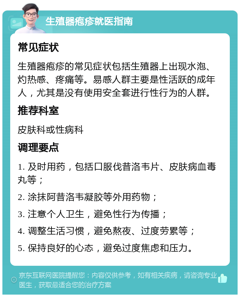 生殖器疱疹就医指南 常见症状 生殖器疱疹的常见症状包括生殖器上出现水泡、灼热感、疼痛等。易感人群主要是性活跃的成年人，尤其是没有使用安全套进行性行为的人群。 推荐科室 皮肤科或性病科 调理要点 1. 及时用药，包括口服伐昔洛韦片、皮肤病血毒丸等； 2. 涂抹阿昔洛韦凝胶等外用药物； 3. 注意个人卫生，避免性行为传播； 4. 调整生活习惯，避免熬夜、过度劳累等； 5. 保持良好的心态，避免过度焦虑和压力。