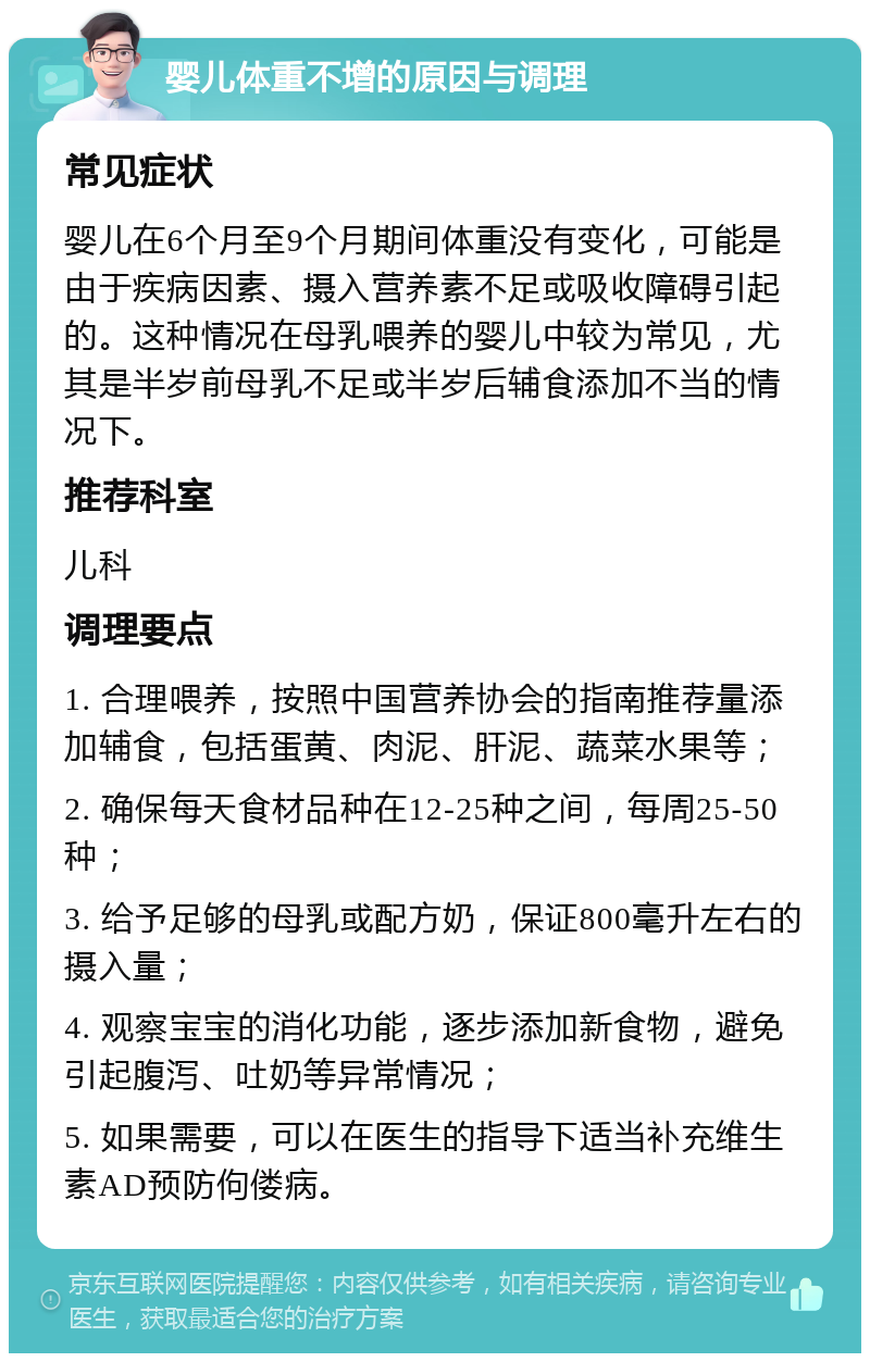 婴儿体重不增的原因与调理 常见症状 婴儿在6个月至9个月期间体重没有变化，可能是由于疾病因素、摄入营养素不足或吸收障碍引起的。这种情况在母乳喂养的婴儿中较为常见，尤其是半岁前母乳不足或半岁后辅食添加不当的情况下。 推荐科室 儿科 调理要点 1. 合理喂养，按照中国营养协会的指南推荐量添加辅食，包括蛋黄、肉泥、肝泥、蔬菜水果等； 2. 确保每天食材品种在12-25种之间，每周25-50种； 3. 给予足够的母乳或配方奶，保证800毫升左右的摄入量； 4. 观察宝宝的消化功能，逐步添加新食物，避免引起腹泻、吐奶等异常情况； 5. 如果需要，可以在医生的指导下适当补充维生素AD预防佝偻病。