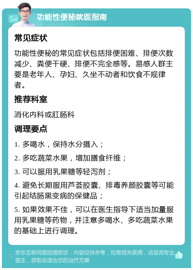 功能性便秘就医指南 常见症状 功能性便秘的常见症状包括排便困难、排便次数减少、粪便干硬、排便不完全感等。易感人群主要是老年人、孕妇、久坐不动者和饮食不规律者。 推荐科室 消化内科或肛肠科 调理要点 1. 多喝水，保持水分摄入； 2. 多吃蔬菜水果，增加膳食纤维； 3. 可以服用乳果糖等轻泻剂； 4. 避免长期服用芦荟胶囊、排毒养颜胶囊等可能引起结肠黑变病的保健品； 5. 如果效果不佳，可以在医生指导下适当加量服用乳果糖等药物，并注意多喝水、多吃蔬菜水果的基础上进行调理。