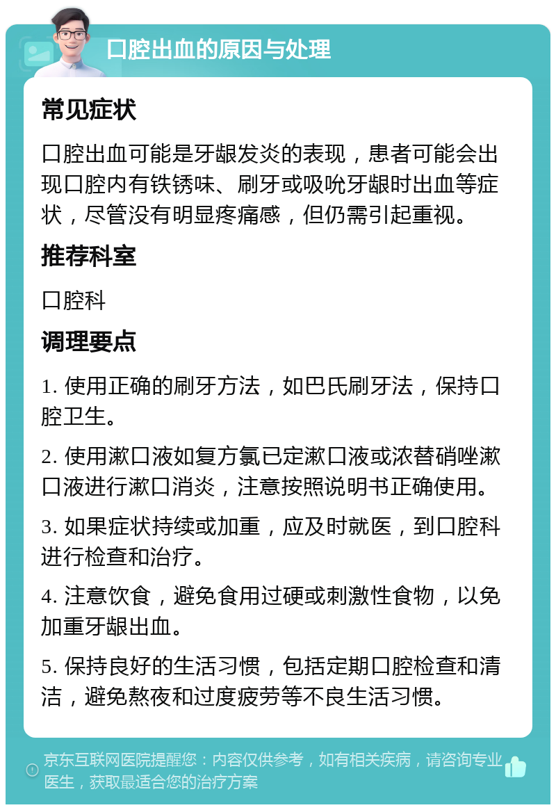 口腔出血的原因与处理 常见症状 口腔出血可能是牙龈发炎的表现，患者可能会出现口腔内有铁锈味、刷牙或吸吮牙龈时出血等症状，尽管没有明显疼痛感，但仍需引起重视。 推荐科室 口腔科 调理要点 1. 使用正确的刷牙方法，如巴氏刷牙法，保持口腔卫生。 2. 使用漱口液如复方氯已定漱口液或浓替硝唑漱口液进行漱口消炎，注意按照说明书正确使用。 3. 如果症状持续或加重，应及时就医，到口腔科进行检查和治疗。 4. 注意饮食，避免食用过硬或刺激性食物，以免加重牙龈出血。 5. 保持良好的生活习惯，包括定期口腔检查和清洁，避免熬夜和过度疲劳等不良生活习惯。