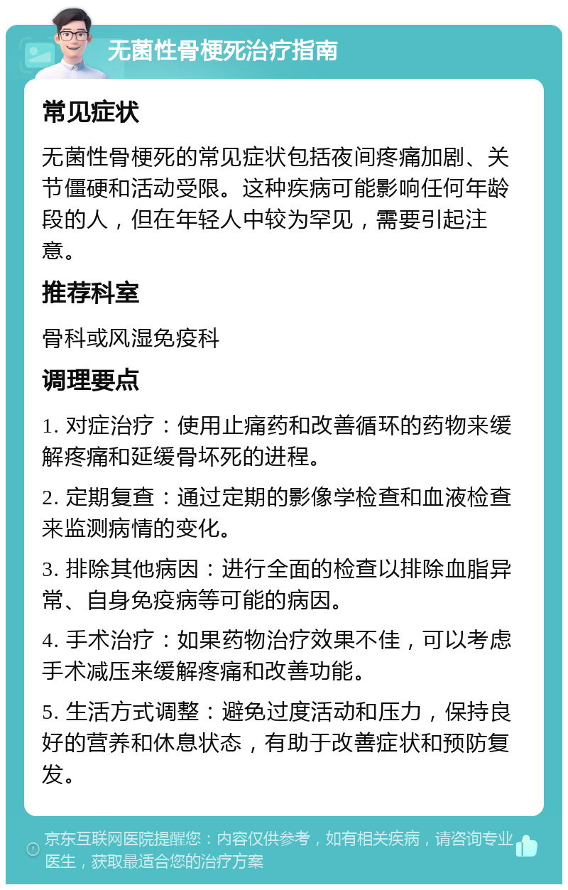 无菌性骨梗死治疗指南 常见症状 无菌性骨梗死的常见症状包括夜间疼痛加剧、关节僵硬和活动受限。这种疾病可能影响任何年龄段的人，但在年轻人中较为罕见，需要引起注意。 推荐科室 骨科或风湿免疫科 调理要点 1. 对症治疗：使用止痛药和改善循环的药物来缓解疼痛和延缓骨坏死的进程。 2. 定期复查：通过定期的影像学检查和血液检查来监测病情的变化。 3. 排除其他病因：进行全面的检查以排除血脂异常、自身免疫病等可能的病因。 4. 手术治疗：如果药物治疗效果不佳，可以考虑手术减压来缓解疼痛和改善功能。 5. 生活方式调整：避免过度活动和压力，保持良好的营养和休息状态，有助于改善症状和预防复发。