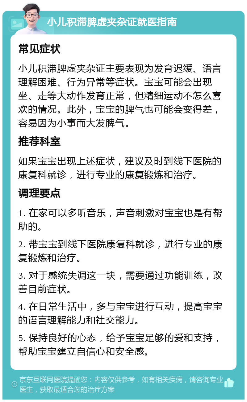 小儿积滞脾虚夹杂证就医指南 常见症状 小儿积滞脾虚夹杂证主要表现为发育迟缓、语言理解困难、行为异常等症状。宝宝可能会出现坐、走等大动作发育正常，但精细运动不怎么喜欢的情况。此外，宝宝的脾气也可能会变得差，容易因为小事而大发脾气。 推荐科室 如果宝宝出现上述症状，建议及时到线下医院的康复科就诊，进行专业的康复锻炼和治疗。 调理要点 1. 在家可以多听音乐，声音刺激对宝宝也是有帮助的。 2. 带宝宝到线下医院康复科就诊，进行专业的康复锻炼和治疗。 3. 对于感统失调这一块，需要通过功能训练，改善目前症状。 4. 在日常生活中，多与宝宝进行互动，提高宝宝的语言理解能力和社交能力。 5. 保持良好的心态，给予宝宝足够的爱和支持，帮助宝宝建立自信心和安全感。