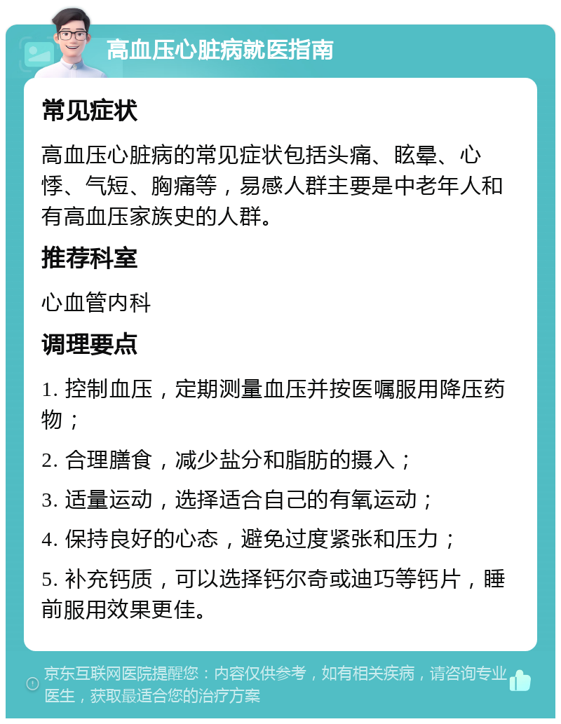 高血压心脏病就医指南 常见症状 高血压心脏病的常见症状包括头痛、眩晕、心悸、气短、胸痛等，易感人群主要是中老年人和有高血压家族史的人群。 推荐科室 心血管内科 调理要点 1. 控制血压，定期测量血压并按医嘱服用降压药物； 2. 合理膳食，减少盐分和脂肪的摄入； 3. 适量运动，选择适合自己的有氧运动； 4. 保持良好的心态，避免过度紧张和压力； 5. 补充钙质，可以选择钙尔奇或迪巧等钙片，睡前服用效果更佳。