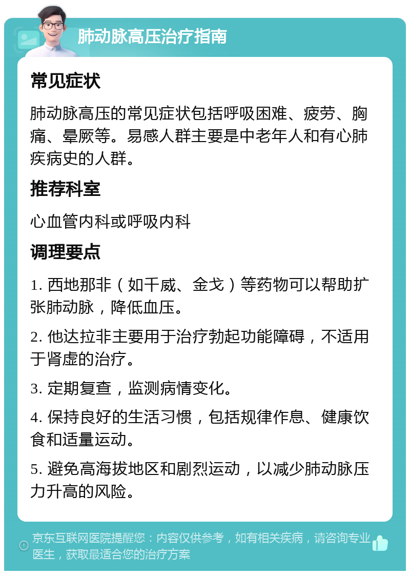 肺动脉高压治疗指南 常见症状 肺动脉高压的常见症状包括呼吸困难、疲劳、胸痛、晕厥等。易感人群主要是中老年人和有心肺疾病史的人群。 推荐科室 心血管内科或呼吸内科 调理要点 1. 西地那非（如千威、金戈）等药物可以帮助扩张肺动脉，降低血压。 2. 他达拉非主要用于治疗勃起功能障碍，不适用于肾虚的治疗。 3. 定期复查，监测病情变化。 4. 保持良好的生活习惯，包括规律作息、健康饮食和适量运动。 5. 避免高海拔地区和剧烈运动，以减少肺动脉压力升高的风险。