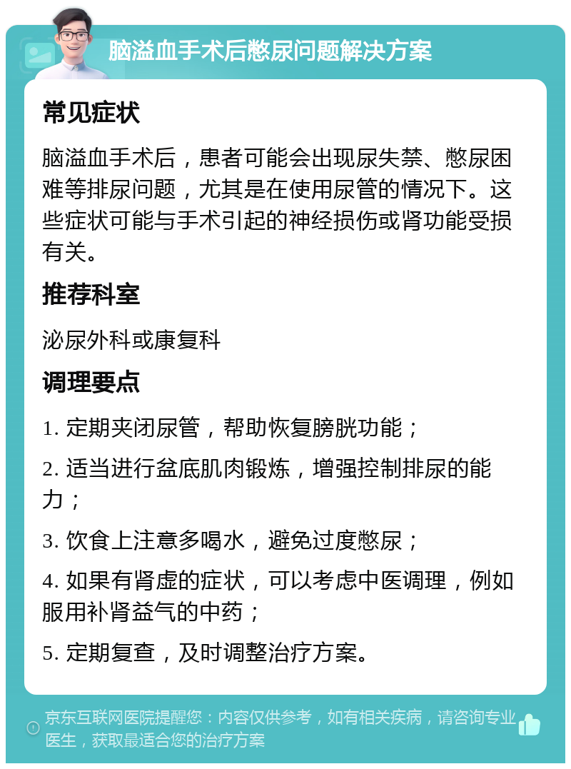 脑溢血手术后憋尿问题解决方案 常见症状 脑溢血手术后，患者可能会出现尿失禁、憋尿困难等排尿问题，尤其是在使用尿管的情况下。这些症状可能与手术引起的神经损伤或肾功能受损有关。 推荐科室 泌尿外科或康复科 调理要点 1. 定期夹闭尿管，帮助恢复膀胱功能； 2. 适当进行盆底肌肉锻炼，增强控制排尿的能力； 3. 饮食上注意多喝水，避免过度憋尿； 4. 如果有肾虚的症状，可以考虑中医调理，例如服用补肾益气的中药； 5. 定期复查，及时调整治疗方案。