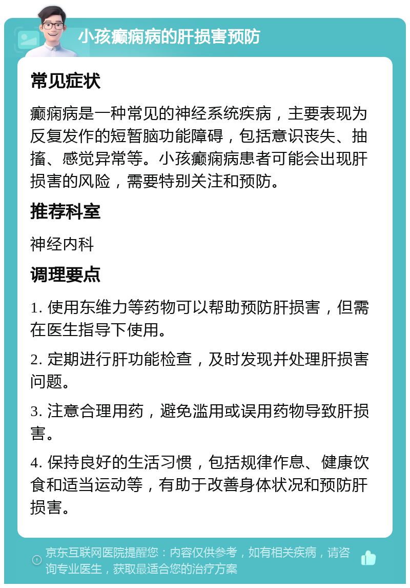 小孩癫痫病的肝损害预防 常见症状 癫痫病是一种常见的神经系统疾病，主要表现为反复发作的短暂脑功能障碍，包括意识丧失、抽搐、感觉异常等。小孩癫痫病患者可能会出现肝损害的风险，需要特别关注和预防。 推荐科室 神经内科 调理要点 1. 使用东维力等药物可以帮助预防肝损害，但需在医生指导下使用。 2. 定期进行肝功能检查，及时发现并处理肝损害问题。 3. 注意合理用药，避免滥用或误用药物导致肝损害。 4. 保持良好的生活习惯，包括规律作息、健康饮食和适当运动等，有助于改善身体状况和预防肝损害。