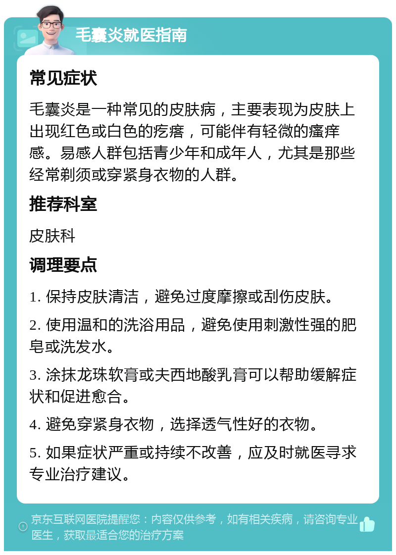 毛囊炎就医指南 常见症状 毛囊炎是一种常见的皮肤病，主要表现为皮肤上出现红色或白色的疙瘩，可能伴有轻微的瘙痒感。易感人群包括青少年和成年人，尤其是那些经常剃须或穿紧身衣物的人群。 推荐科室 皮肤科 调理要点 1. 保持皮肤清洁，避免过度摩擦或刮伤皮肤。 2. 使用温和的洗浴用品，避免使用刺激性强的肥皂或洗发水。 3. 涂抹龙珠软膏或夫西地酸乳膏可以帮助缓解症状和促进愈合。 4. 避免穿紧身衣物，选择透气性好的衣物。 5. 如果症状严重或持续不改善，应及时就医寻求专业治疗建议。