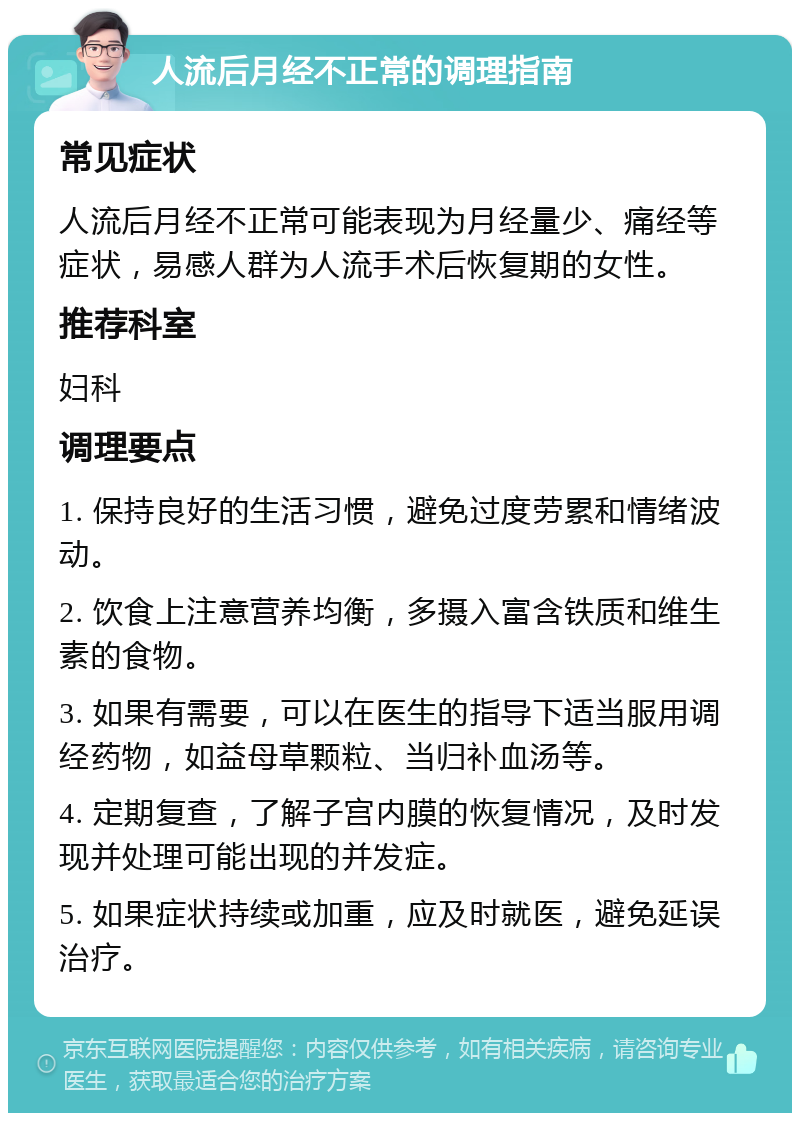 人流后月经不正常的调理指南 常见症状 人流后月经不正常可能表现为月经量少、痛经等症状，易感人群为人流手术后恢复期的女性。 推荐科室 妇科 调理要点 1. 保持良好的生活习惯，避免过度劳累和情绪波动。 2. 饮食上注意营养均衡，多摄入富含铁质和维生素的食物。 3. 如果有需要，可以在医生的指导下适当服用调经药物，如益母草颗粒、当归补血汤等。 4. 定期复查，了解子宫内膜的恢复情况，及时发现并处理可能出现的并发症。 5. 如果症状持续或加重，应及时就医，避免延误治疗。