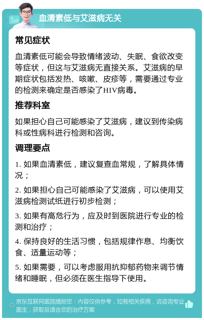 血清素低与艾滋病无关 常见症状 血清素低可能会导致情绪波动、失眠、食欲改变等症状，但这与艾滋病无直接关系。艾滋病的早期症状包括发热、咳嗽、皮疹等，需要通过专业的检测来确定是否感染了HIV病毒。 推荐科室 如果担心自己可能感染了艾滋病，建议到传染病科或性病科进行检测和咨询。 调理要点 1. 如果血清素低，建议复查血常规，了解具体情况； 2. 如果担心自己可能感染了艾滋病，可以使用艾滋病检测试纸进行初步检测； 3. 如果有高危行为，应及时到医院进行专业的检测和治疗； 4. 保持良好的生活习惯，包括规律作息、均衡饮食、适量运动等； 5. 如果需要，可以考虑服用抗抑郁药物来调节情绪和睡眠，但必须在医生指导下使用。