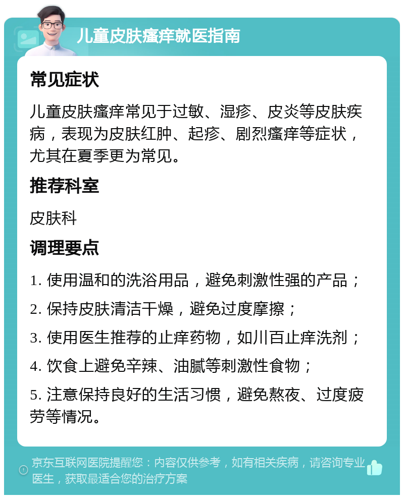 儿童皮肤瘙痒就医指南 常见症状 儿童皮肤瘙痒常见于过敏、湿疹、皮炎等皮肤疾病，表现为皮肤红肿、起疹、剧烈瘙痒等症状，尤其在夏季更为常见。 推荐科室 皮肤科 调理要点 1. 使用温和的洗浴用品，避免刺激性强的产品； 2. 保持皮肤清洁干燥，避免过度摩擦； 3. 使用医生推荐的止痒药物，如川百止痒洗剂； 4. 饮食上避免辛辣、油腻等刺激性食物； 5. 注意保持良好的生活习惯，避免熬夜、过度疲劳等情况。