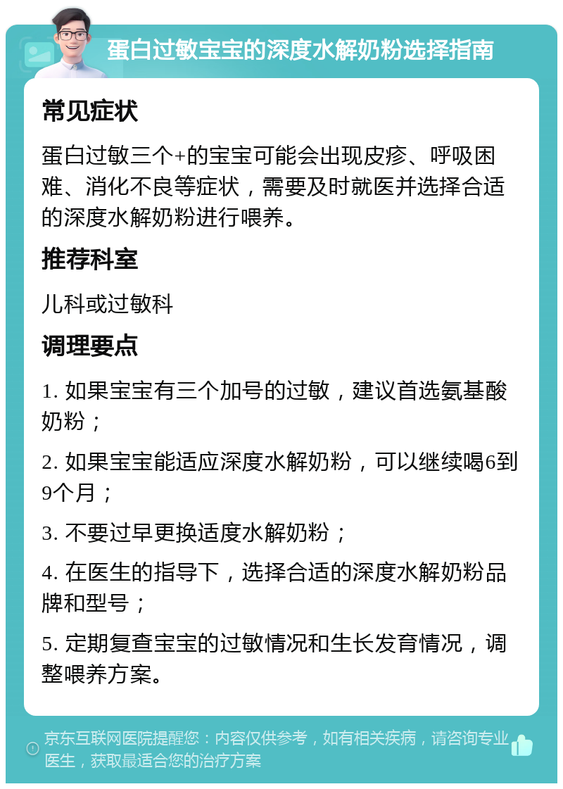 蛋白过敏宝宝的深度水解奶粉选择指南 常见症状 蛋白过敏三个+的宝宝可能会出现皮疹、呼吸困难、消化不良等症状，需要及时就医并选择合适的深度水解奶粉进行喂养。 推荐科室 儿科或过敏科 调理要点 1. 如果宝宝有三个加号的过敏，建议首选氨基酸奶粉； 2. 如果宝宝能适应深度水解奶粉，可以继续喝6到9个月； 3. 不要过早更换适度水解奶粉； 4. 在医生的指导下，选择合适的深度水解奶粉品牌和型号； 5. 定期复查宝宝的过敏情况和生长发育情况，调整喂养方案。