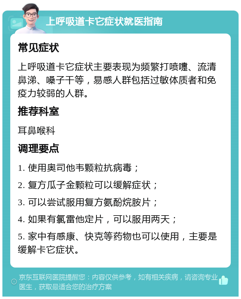 上呼吸道卡它症状就医指南 常见症状 上呼吸道卡它症状主要表现为频繁打喷嚏、流清鼻涕、嗓子干等，易感人群包括过敏体质者和免疫力较弱的人群。 推荐科室 耳鼻喉科 调理要点 1. 使用奥司他韦颗粒抗病毒； 2. 复方瓜子金颗粒可以缓解症状； 3. 可以尝试服用复方氨酚烷胺片； 4. 如果有氯雷他定片，可以服用两天； 5. 家中有感康、快克等药物也可以使用，主要是缓解卡它症状。