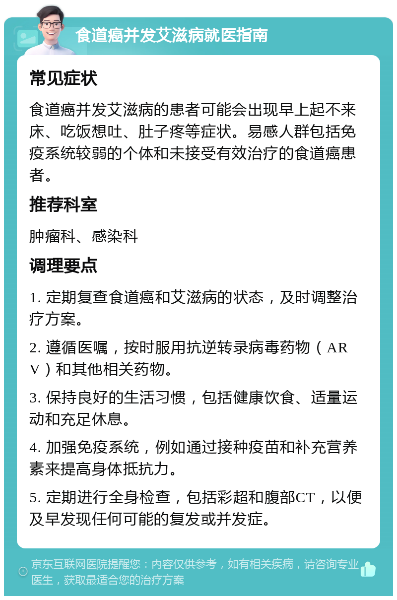 食道癌并发艾滋病就医指南 常见症状 食道癌并发艾滋病的患者可能会出现早上起不来床、吃饭想吐、肚子疼等症状。易感人群包括免疫系统较弱的个体和未接受有效治疗的食道癌患者。 推荐科室 肿瘤科、感染科 调理要点 1. 定期复查食道癌和艾滋病的状态，及时调整治疗方案。 2. 遵循医嘱，按时服用抗逆转录病毒药物（ARV）和其他相关药物。 3. 保持良好的生活习惯，包括健康饮食、适量运动和充足休息。 4. 加强免疫系统，例如通过接种疫苗和补充营养素来提高身体抵抗力。 5. 定期进行全身检查，包括彩超和腹部CT，以便及早发现任何可能的复发或并发症。