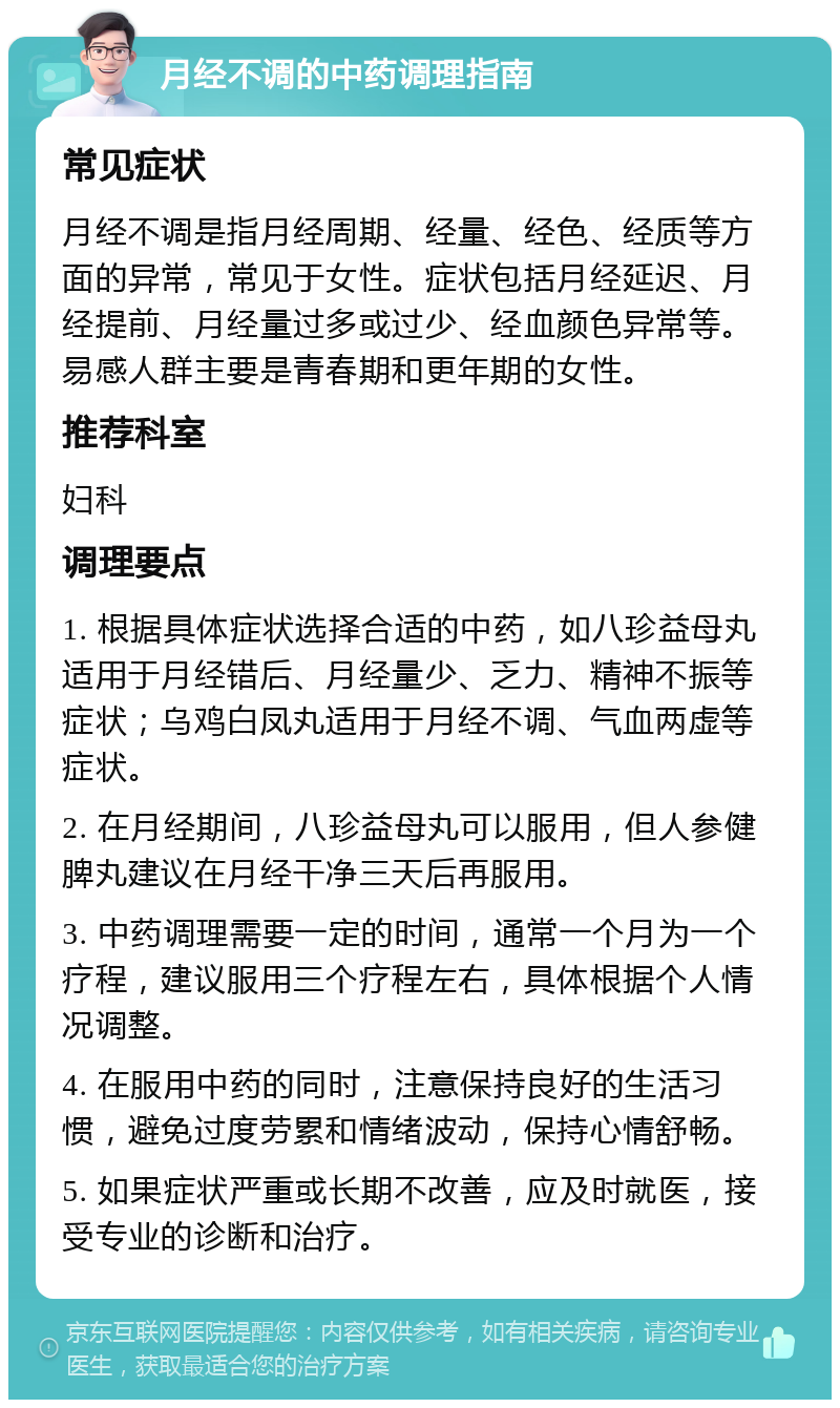 月经不调的中药调理指南 常见症状 月经不调是指月经周期、经量、经色、经质等方面的异常，常见于女性。症状包括月经延迟、月经提前、月经量过多或过少、经血颜色异常等。易感人群主要是青春期和更年期的女性。 推荐科室 妇科 调理要点 1. 根据具体症状选择合适的中药，如八珍益母丸适用于月经错后、月经量少、乏力、精神不振等症状；乌鸡白凤丸适用于月经不调、气血两虚等症状。 2. 在月经期间，八珍益母丸可以服用，但人参健脾丸建议在月经干净三天后再服用。 3. 中药调理需要一定的时间，通常一个月为一个疗程，建议服用三个疗程左右，具体根据个人情况调整。 4. 在服用中药的同时，注意保持良好的生活习惯，避免过度劳累和情绪波动，保持心情舒畅。 5. 如果症状严重或长期不改善，应及时就医，接受专业的诊断和治疗。