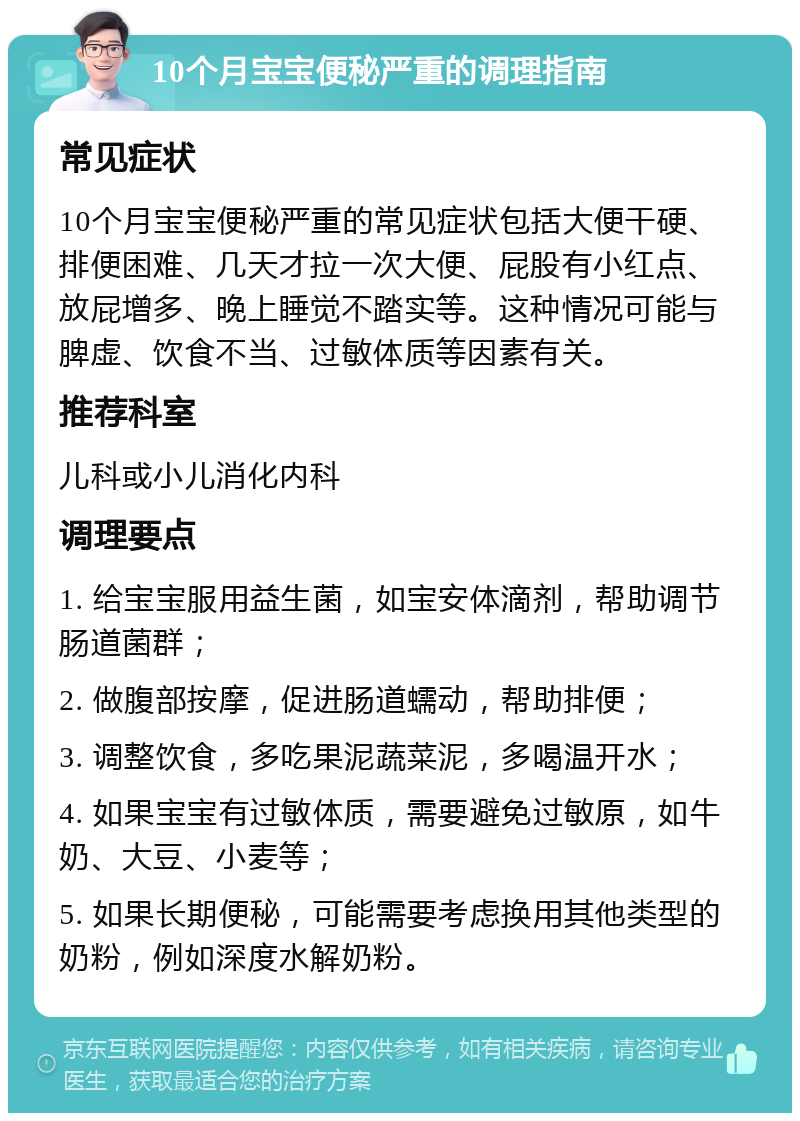 10个月宝宝便秘严重的调理指南 常见症状 10个月宝宝便秘严重的常见症状包括大便干硬、排便困难、几天才拉一次大便、屁股有小红点、放屁增多、晚上睡觉不踏实等。这种情况可能与脾虚、饮食不当、过敏体质等因素有关。 推荐科室 儿科或小儿消化内科 调理要点 1. 给宝宝服用益生菌，如宝安体滴剂，帮助调节肠道菌群； 2. 做腹部按摩，促进肠道蠕动，帮助排便； 3. 调整饮食，多吃果泥蔬菜泥，多喝温开水； 4. 如果宝宝有过敏体质，需要避免过敏原，如牛奶、大豆、小麦等； 5. 如果长期便秘，可能需要考虑换用其他类型的奶粉，例如深度水解奶粉。