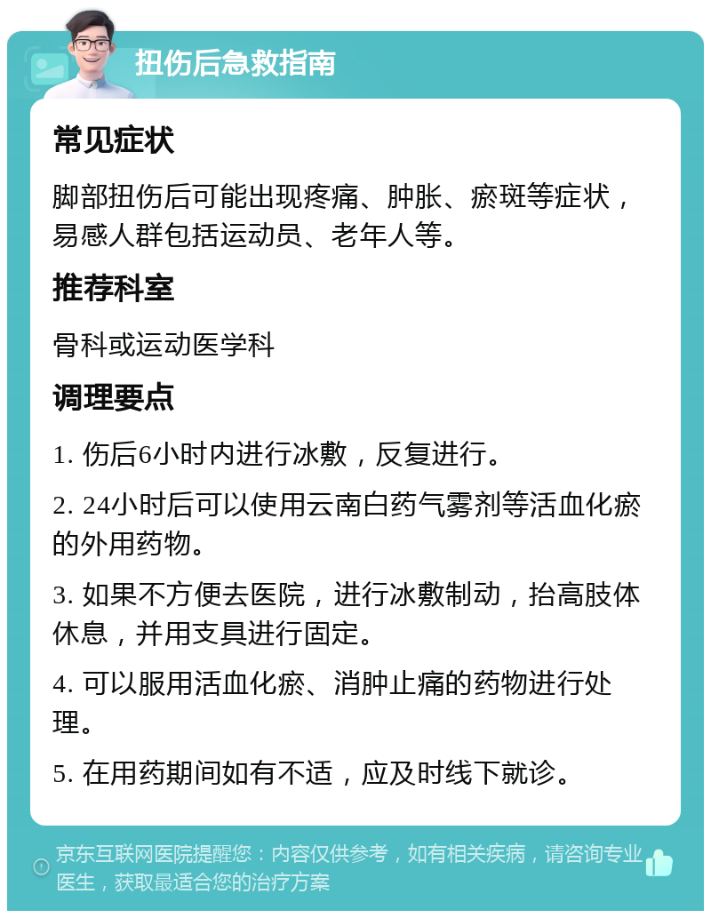 扭伤后急救指南 常见症状 脚部扭伤后可能出现疼痛、肿胀、瘀斑等症状，易感人群包括运动员、老年人等。 推荐科室 骨科或运动医学科 调理要点 1. 伤后6小时内进行冰敷，反复进行。 2. 24小时后可以使用云南白药气雾剂等活血化瘀的外用药物。 3. 如果不方便去医院，进行冰敷制动，抬高肢体休息，并用支具进行固定。 4. 可以服用活血化瘀、消肿止痛的药物进行处理。 5. 在用药期间如有不适，应及时线下就诊。