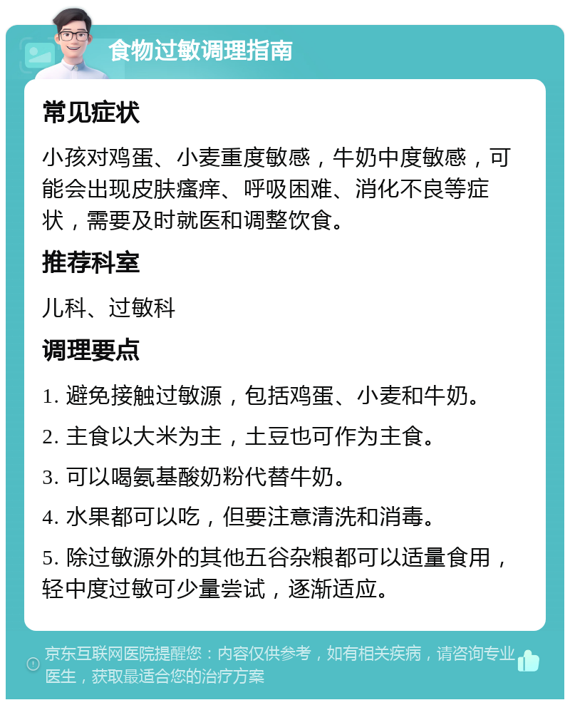 食物过敏调理指南 常见症状 小孩对鸡蛋、小麦重度敏感，牛奶中度敏感，可能会出现皮肤瘙痒、呼吸困难、消化不良等症状，需要及时就医和调整饮食。 推荐科室 儿科、过敏科 调理要点 1. 避免接触过敏源，包括鸡蛋、小麦和牛奶。 2. 主食以大米为主，土豆也可作为主食。 3. 可以喝氨基酸奶粉代替牛奶。 4. 水果都可以吃，但要注意清洗和消毒。 5. 除过敏源外的其他五谷杂粮都可以适量食用，轻中度过敏可少量尝试，逐渐适应。