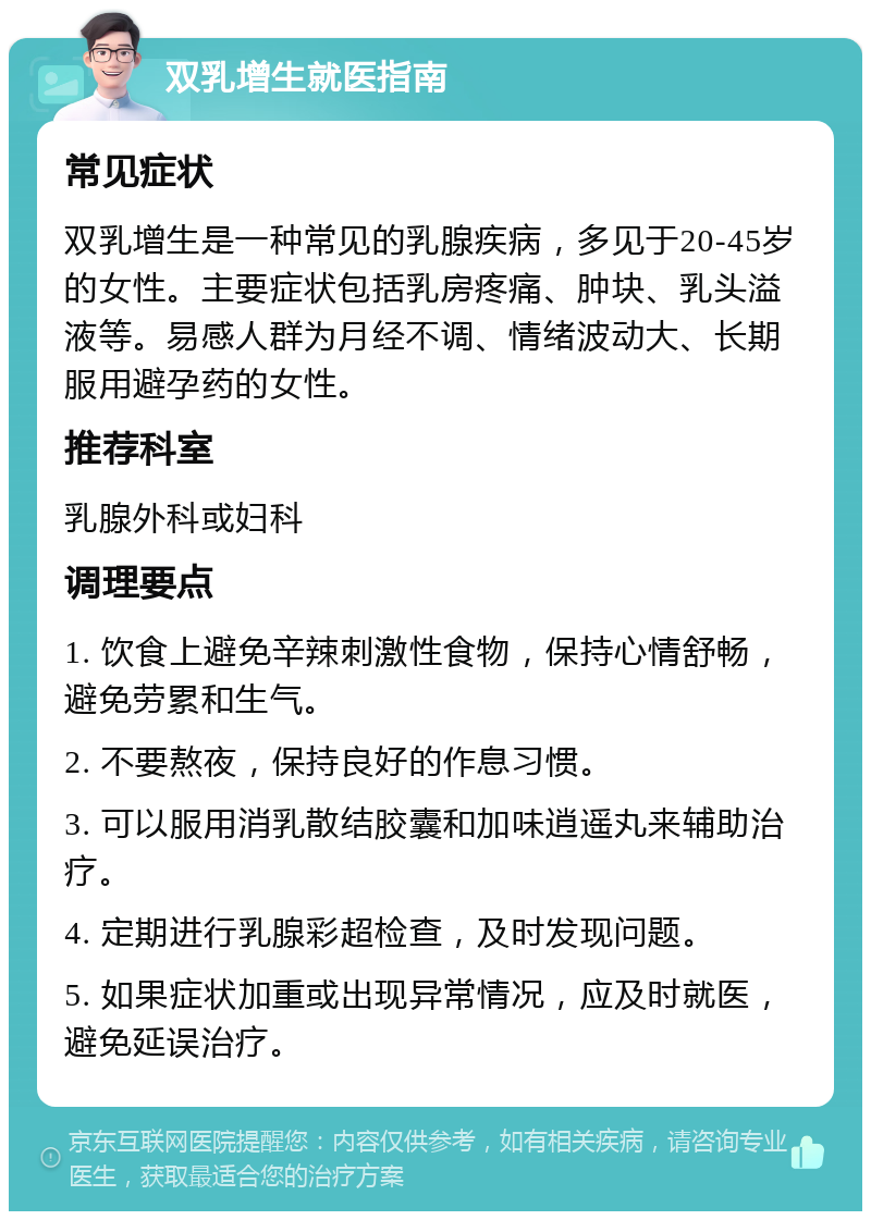 双乳增生就医指南 常见症状 双乳增生是一种常见的乳腺疾病，多见于20-45岁的女性。主要症状包括乳房疼痛、肿块、乳头溢液等。易感人群为月经不调、情绪波动大、长期服用避孕药的女性。 推荐科室 乳腺外科或妇科 调理要点 1. 饮食上避免辛辣刺激性食物，保持心情舒畅，避免劳累和生气。 2. 不要熬夜，保持良好的作息习惯。 3. 可以服用消乳散结胶囊和加味逍遥丸来辅助治疗。 4. 定期进行乳腺彩超检查，及时发现问题。 5. 如果症状加重或出现异常情况，应及时就医，避免延误治疗。